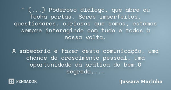 " (...) Poderoso diálogo, que abre ou fecha portas. Seres imperfeitos, questionares, curiosos que somos, estamos sempre interagindo com tudo e todos à noss... Frase de Jussara Marinho.