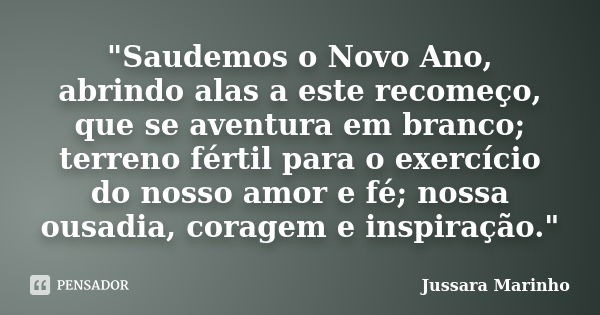 "Saudemos o Novo Ano, abrindo alas a este recomeço, que se aventura em branco; terreno fértil para o exercício do nosso amor e fé; nossa ousadia, coragem e... Frase de Jussara Marinho.