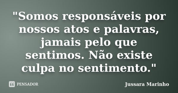 "Somos responsáveis por nossos atos e palavras, jamais pelo que sentimos. Não existe culpa no sentimento."... Frase de Jussara Marinho.