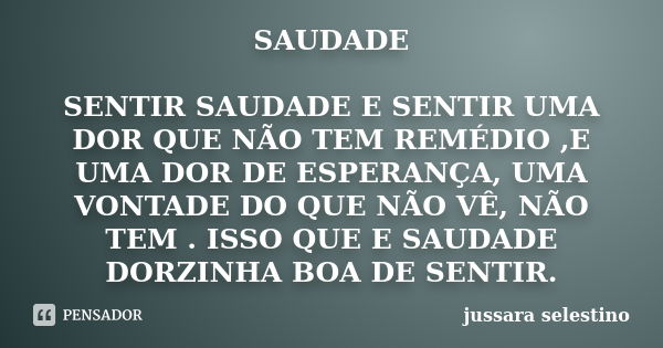 SAUDADE SENTIR SAUDADE E SENTIR UMA DOR QUE NÃO TEM REMÉDIO ,E UMA DOR DE ESPERANÇA, UMA VONTADE DO QUE NÃO VÊ, NÃO TEM . ISSO QUE E SAUDADE DORZINHA BOA DE SEN... Frase de jussara selestino.