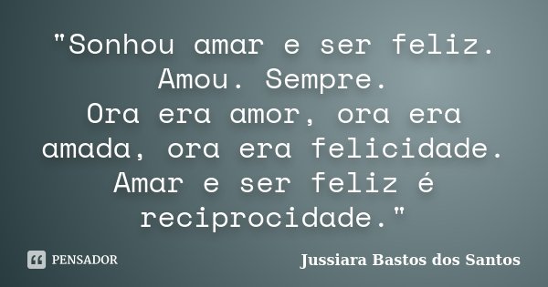 "Sonhou amar e ser feliz. Amou. Sempre. Ora era amor, ora era amada, ora era felicidade. Amar e ser feliz é reciprocidade."... Frase de Jussiara Bastos dos Santos.