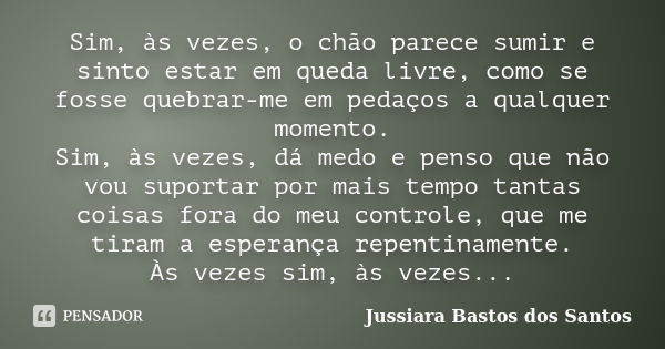 Sim, às vezes, o chão parece sumir e sinto estar em queda livre, como se fosse quebrar-me em pedaços a qualquer momento. Sim, às vezes, dá medo e penso que não ... Frase de Jussiara Bastos dos Santos.