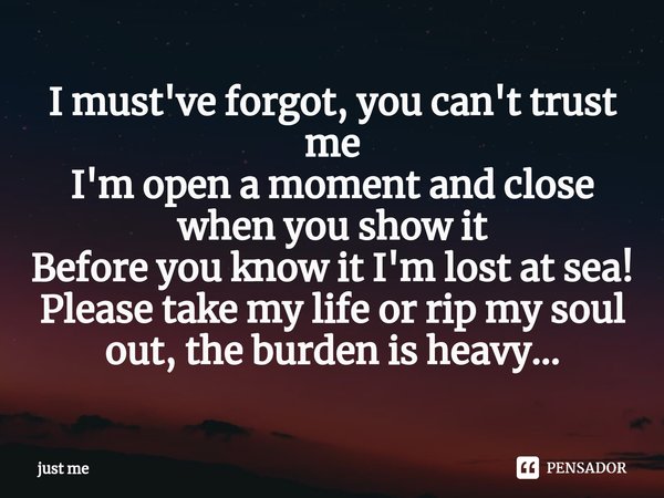 ⁠I must've forgot, you can't trust me
I'm open a moment and close when you show it
Before you know it I'm lost at sea!
Please take my life or rip my soul out, t... Frase de just me.