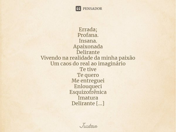 ⁠Errada;
Profana.
Insana.
Apaixonada
Delirante
Vivendo na realidade da minha paixão
Um caos do real ao imaginário
Te tive
Te quero
Me entreguei
Enlouqueci
Esqui... Frase de Justar.