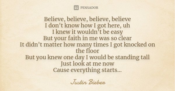 Believe, believe, believe, believe I don't know how I got here, uh I knew it wouldn't be easy But your faith in me was so clear It didn't matter how many times ... Frase de Justin Bieber.