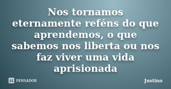 Nos tornamos eternamente reféns do que aprendemos, o que sabemos nos liberta ou nos faz viver uma vida aprisionada... Frase de Justino.