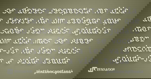 se deres resposta no dia de texte ha um colega que nao sabe ler vais ajudalo por um dia mas se voce ensina-lo ha ler vais ajuda-lo a vida touda... Frase de justinocapitania.