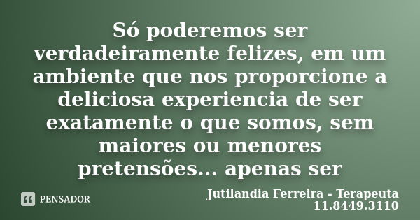 Só poderemos ser verdadeiramente felizes, em um ambiente que nos proporcione a deliciosa experiencia de ser exatamente o que somos, sem maiores ou menores prete... Frase de Jutilandia Ferreira - Terapeuta 11.8449.3110.