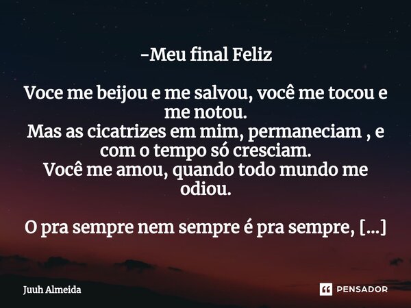 -Meu final Feliz Voce me beijou e me salvou, você me tocou e me notou. Mas as cicatrizes em mim, permaneciam , e com o tempo só cresciam. Você me amou, quando ... Frase de Juuh almeida.