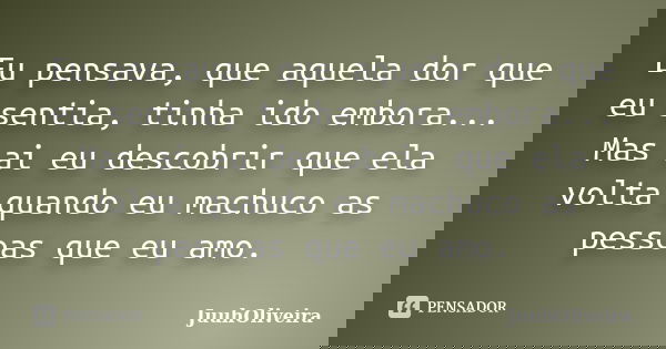 Eu pensava, que aquela dor que eu sentia, tinha ido embora... Mas ai eu descobrir que ela volta quando eu machuco as pessoas que eu amo.... Frase de JuuhOliveira.