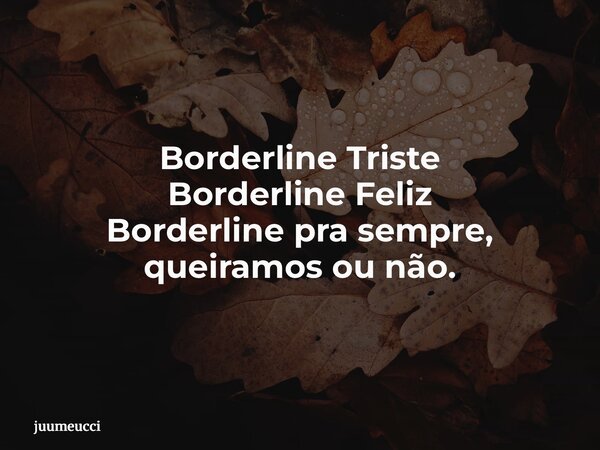 Borderline Triste Borderline Feliz Borderline pra sempre, queiramos ou não.... Frase de juumeucci.