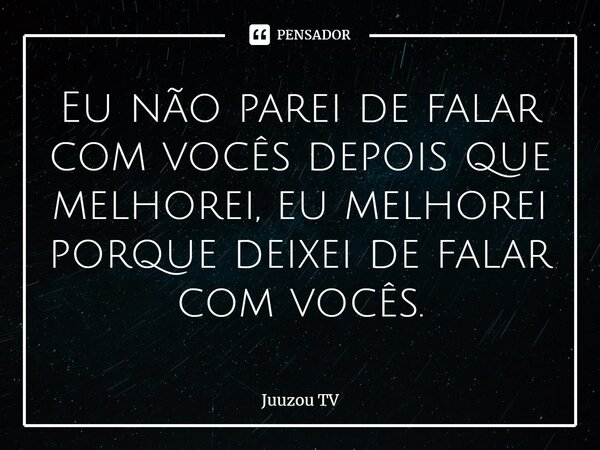 ⁠Eu não parei de falar com vocês depois que melhorei, eu melhorei porque deixei de falar com vocês.... Frase de Juuzou TV.