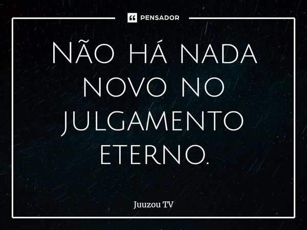 ⁠Não há nada novo no julgamento eterno.... Frase de Juuzou TV.