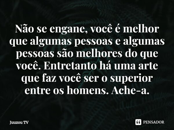 ⁠Não se engane, você é melhor que algumas pessoas e algumas pessoas são melhores do que você. Entretanto há uma arte que faz você ser o superior entre os homens... Frase de Juuzou TV.
