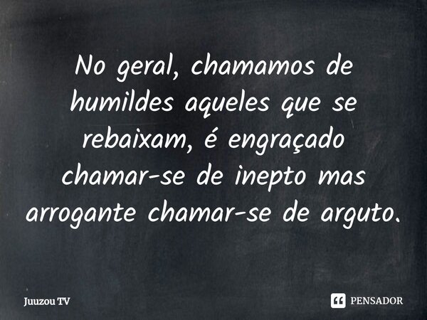 ⁠No geral, chamamos de humildes aqueles que se rebaixam, é engraçado chamar-se de inepto mas arrogante chamar-se de arguto.... Frase de Juuzou TV.