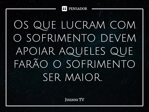 Os que lucram com o sofrimento devem apoiar aqueles que farão o sofrimento ser maior. ⁠... Frase de Juuzou TV.