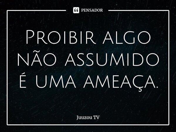 ⁠Proibir algo não assumido é uma ameaça.... Frase de Juuzou TV.