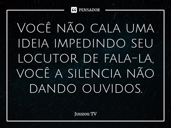 ⁠Você não cala uma ideia impedindo seu locutor de fala-la, você a silencia não dando ouvidos.... Frase de Juuzou TV.