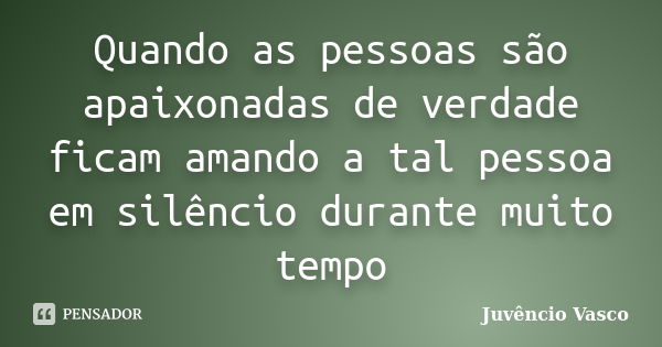 Quando as pessoas são apaixonadas de verdade ficam amando a tal pessoa em silêncio durante muito tempo... Frase de Juvêncio Vasco.