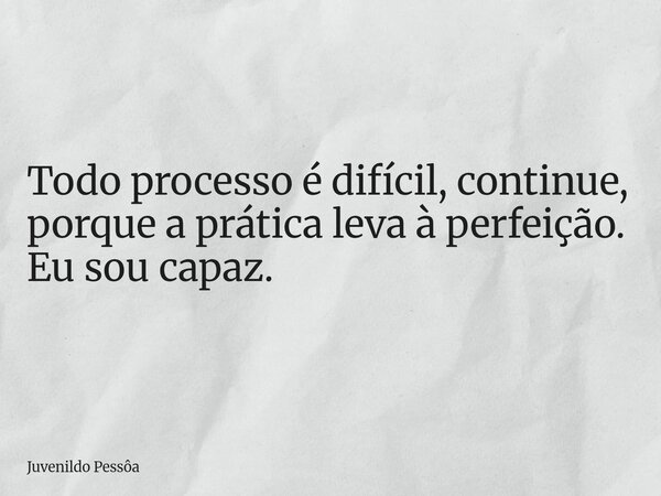 Todo processo é difícil, continue, porque a prática leva à perfeição. Eu sou capaz.... Frase de Juvenildo Pessôa.