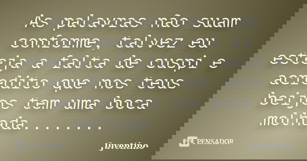 As palavras não suam conforme, talvez eu esteja a falta de cuspi e acredito que nos teus beijos tem uma boca molhada........... Frase de Juventino.