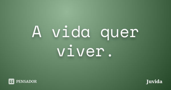 A vida quer viver.... Frase de Juvida.