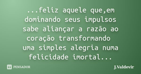 ...feliz aquele que,em dominando seus impulsos sabe aliançar a razão ao coração transformando uma simples alegria numa felicidade imortal...... Frase de J.Valdevir.