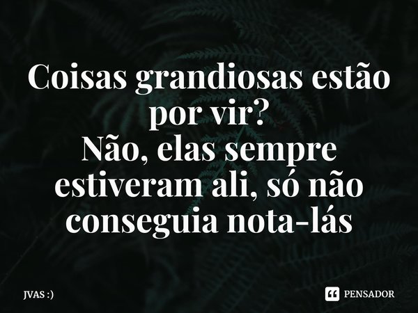 Coisas grandiosas estão por vir?
Não, elas sempre estiveram ali, só não conseguia nota-lás... Frase de JVAS :).