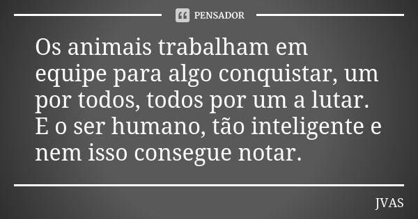 Os animais trabalham em equipe para algo conquistar, um por todos, todos por um a lutar. E o ser humano, tão inteligente e nem isso consegue notar.... Frase de JVAS.