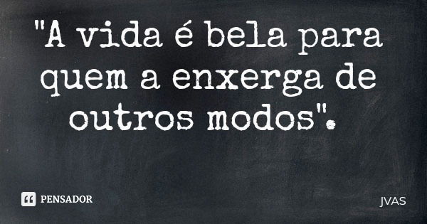 "A vida é bela para quem a enxerga de outros modos".... Frase de JVAS.