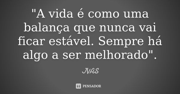 "A vida é como uma balança que nunca vai ficar estável. Sempre há algo a ser melhorado".... Frase de JVAS.