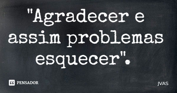 "Agradecer e assim problemas esquecer".... Frase de JVAS.