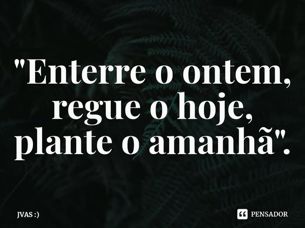 ⁠"Enterre o ontem, regue o hoje, plante o amanhã".... Frase de JVAS :).