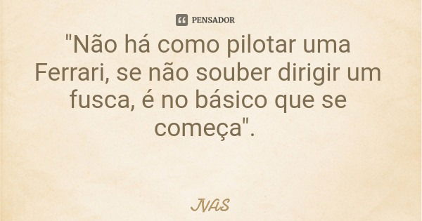 "Não há como pilotar uma Ferrari, se não souber dirigir um fusca, é no básico que se começa".... Frase de JVAS.