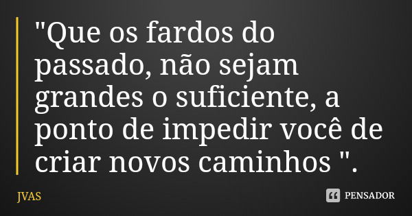 "Que os fardos do passado, não sejam grandes o suficiente, a ponto de impedir você de criar novos caminhos ".... Frase de JVAS.