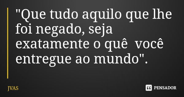 "Que tudo aquilo que lhe foi negado, seja exatamente o quê você entregue ao mundo".... Frase de JVAS.