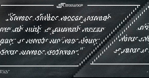 "Somos folhas nessa grande árvore da vida, e quando nossa hora chegar, o vento vai nos levar, e para a terra vamos retornar".... Frase de JVAS.