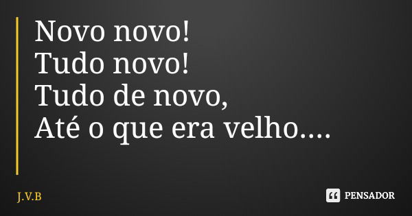 Novo novo! Tudo novo! Tudo de novo, Até o que era velho....... Frase de J.V.B.