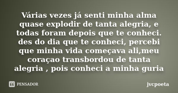 Várias vezes já senti minha alma quase explodir de tanta alegria, e todas foram depois que te conheci. des do dia que te conheci, percebi que minha vida começav... Frase de JvCpoeta.