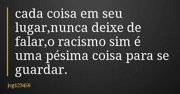 cada coisa em seu lugar,nunca deixe de falar,o racismo sim é uma pésima coisa para se guardar.... Frase de jvg123456.