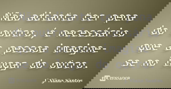Não adianta ter pena do outro, é necessário que a pessoa imagine-se no lugar do outro.... Frase de J. Viana Santos.