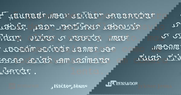 E quando meu olhar encontra o dela, por reflexo desvio o olhar, viro o rosto, mas mesmo assim sinto como se tudo tivesse sido em câmera lenta..... Frase de Jvictor Jesus.