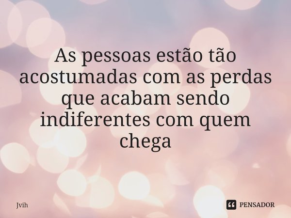 ⁠As pessoas estão tão acostumadas com as perdas que acabam sendo indiferentes com quem chega... Frase de Jvih.