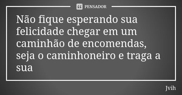 Não fique esperando sua felicidade chegar em um caminhão de encomendas, seja o caminhoneiro e traga a sua... Frase de Jvih.