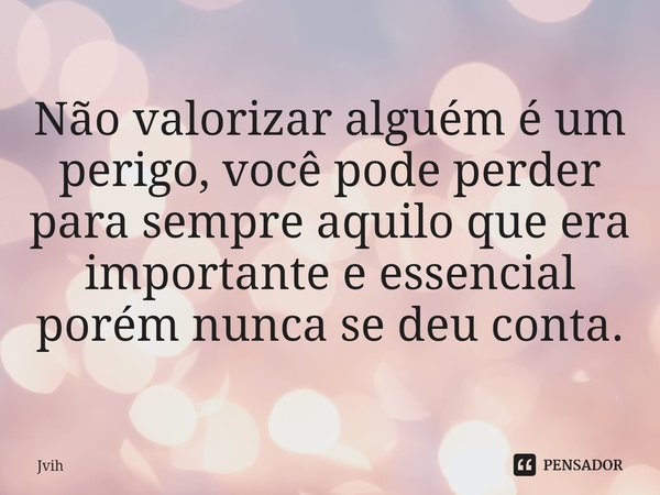 ⁠Não valorizar alguém é um perigo, você pode perder para sempre aquilo que era importante e essencial porém nunca se deu conta.... Frase de Jvih.
