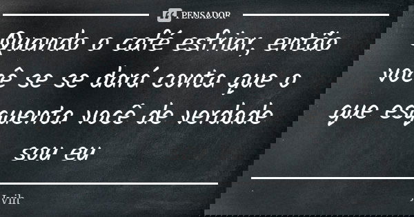 Quando o café esfriar, então você se se dará conta que o que esquenta você de verdade sou eu... Frase de Jvih.