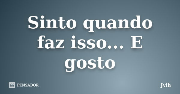 Sinto quando faz isso... E gosto... Frase de Jvih.