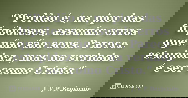 “Perdão é, na pior das hipóteses, assumir erros que não são seus. Parece estupidez, mas na verdade é ser como Cristo.”... Frase de J. V. P. Benjamim.