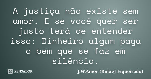 A justiça não existe sem amor. E se você quer ser justo terá de entender isso: Dinheiro algum paga o bem que se faz em silêncio.... Frase de J.W.Amor (Rafael Figueiredo).