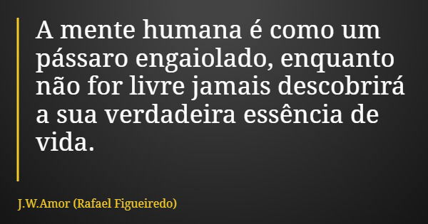 A mente humana é como um pássaro engaiolado, enquanto não for livre jamais descobrirá a sua verdadeira essência de vida.... Frase de J.W.Amor (Rafael Figueiredo).